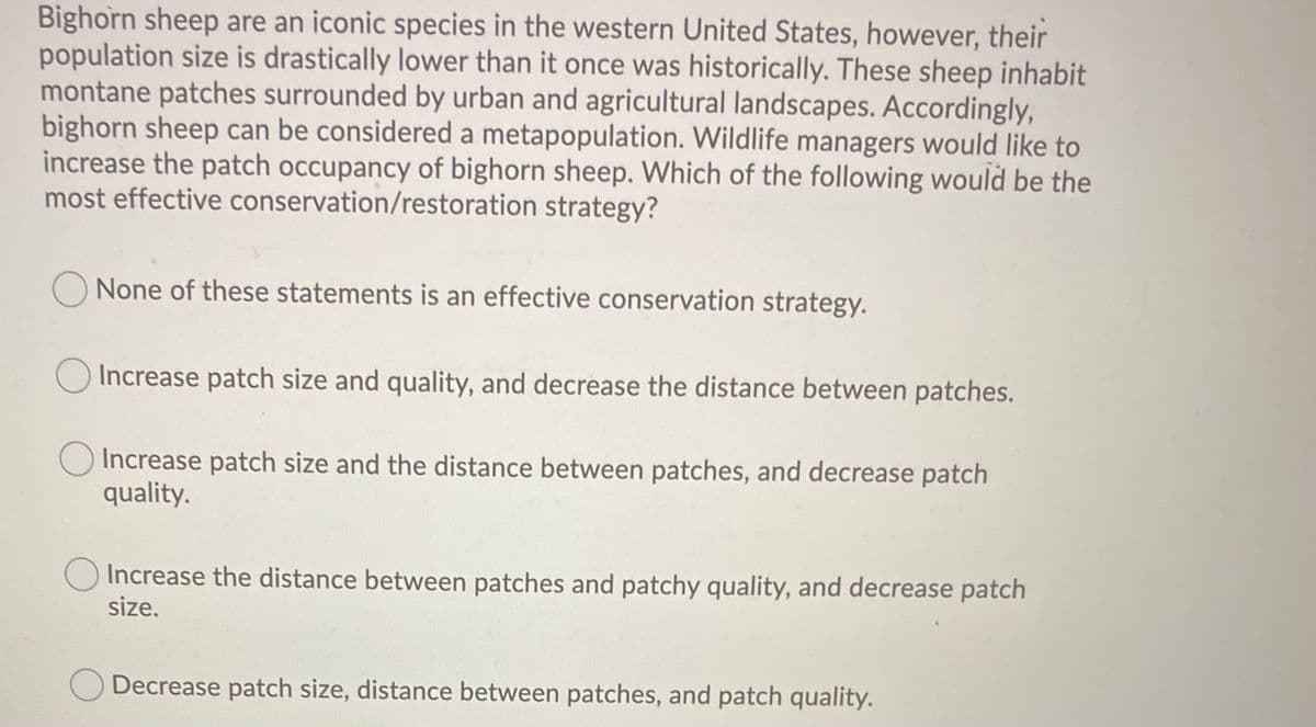 Bighorn sheep are an iconic species in the western United States, however, their
population size is drastically lower than it once was historically. These sheep inhabit
montane patches surrounded by urban and agricultural landscapes. Accordingly,
bighorn sheep can be considered a metapopulation. Wildlife managers would like to
increase the patch occupancy of bighorn sheep. Which of the following would be the
most effective conservation/restoration strategy?
None of these statements is an effective conservation strategy.
O Increase patch size and quality, and decrease the distance between patches.
O Increase patch size and the distance between patches, and decrease patch
quality.
O Increase the distance between patches and patchy quality, and decrease patch
size.
Decrease patch size, distance between patches, and patch quality.
