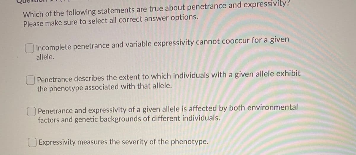 Which of the following statements are true about penetrance and expressivity?
Please make sure to select all correct answer options.
O Incomplete penetrance and variable expressivity cannot cooccur for a given
allele.
Penetrance describes the extent to which individuals with a given allele exhibit
the phenotype associated with that allele.
OPenetrance and expressivity of a given allele is affected by both environmental
factors and genetic backgrounds of different individuals.
Expressivity measures the severity of the phenotype.
