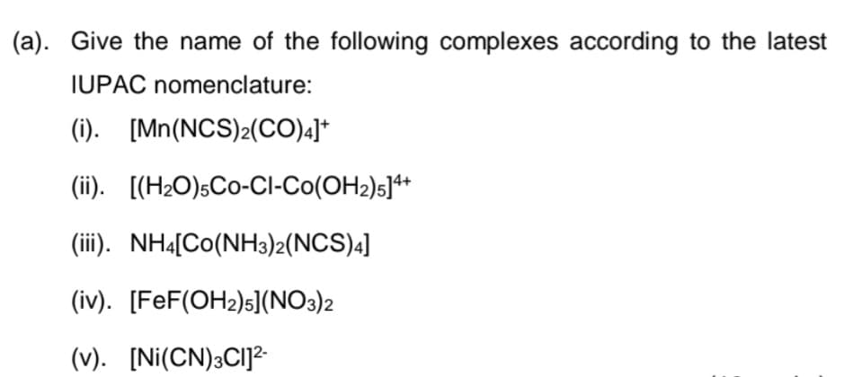 (a). Give the name of the following complexes according to the latest
IUPAC nomenclature:
(i). [Mn(NCS)2(CO).]*
(ii). [(H2O)sCo-CI-Co(OH2)s]**
(iii). NH4[Co(NH3)2(NCS)4]
(iv). [FeF(OH2)s](NO3)2
(v). [Ni(CN)3CI]?
