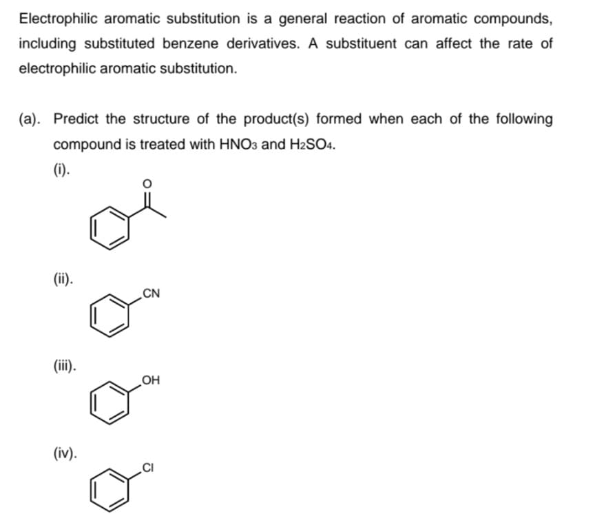 Electrophilic aromatic substitution is a general reaction of aromatic compounds,
including substituted benzene derivatives. A substituent can affect the rate of
electrophilic aromatic substitution.
(a). Predict the structure of the product(s) formed when each of the following
compound is treated with HNO3 and H2SO4.
(i).
(ii).
CN
(iii).
OH
(iv).
.CI
