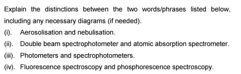 Explain the distinctions between the two words/phrases listed below,
including any necessary diagrams (if needed).
(i). Aerosolisation and nebulisation.
(ii). Double beam spectrophotometer and atomic absorption spectrometer.
(iii). Photometers and spectrophotometers.
(iv). Fluorescence spectroscopy and phosphorescence spectroscopy.
