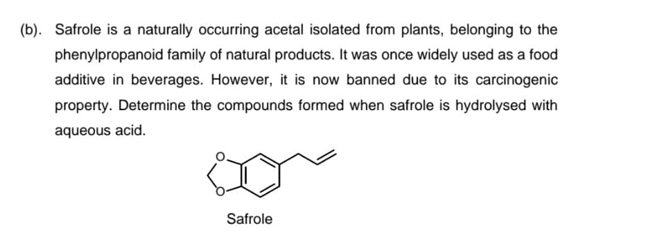 (b). Safrole is a naturally occurring acetal isolated from plants, belonging to the
phenylpropanoid family of natural products. It was once widely used as a food
additive in beverages. However, it is now banned due to its carcinogenic
property. Determine the compounds formed when safrole is hydrolysed with
aqueous acid.
Safrole

