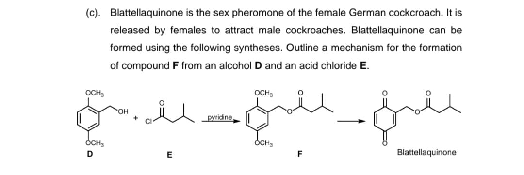 (c). Blattellaquinone is the sex pheromone of the female German cockcroach. It is
released by females to attract male cockroaches. Blattellaquinone can be
formed using the following syntheses. Outline a mechanism for the formation
of compound F from an alcohol D and an acid chloride E.
OCH3
OCH3
OH
pyridine
ÓCH3
ÓCH3
D
E
F
Blattellaquinone
