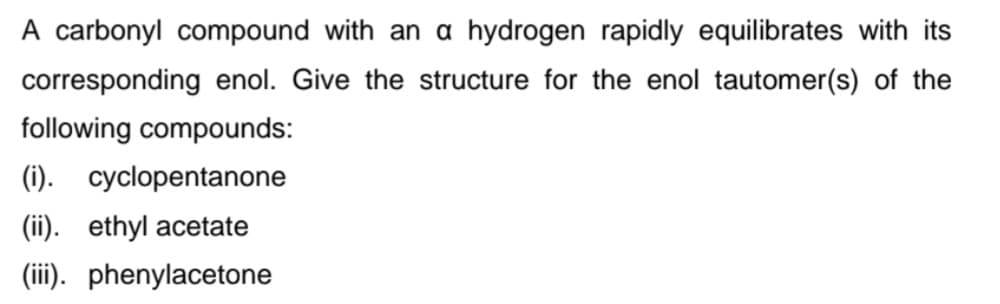 A carbonyl compound with an a hydrogen rapidly equilibrates with its
corresponding enol. Give the structure for the enol tautomer(s) of the
following compounds:
(1). cyclopentanone
(ii). ethyl acetate
(ii). phenylacetone
