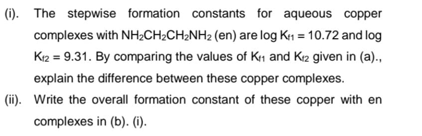 (i). The stepwise formation constants for aqueous copper
complexes with NH2CH2CH2NH2 (en) are log K1 = 10.72 and log
%3D
K12 = 9.31. By comparing the values of K1 and K2 given in (a).,
explain the difference between these copper complexes.
(ii). Write the overall formation constant of these copper with en
complexes in (b). (i).
