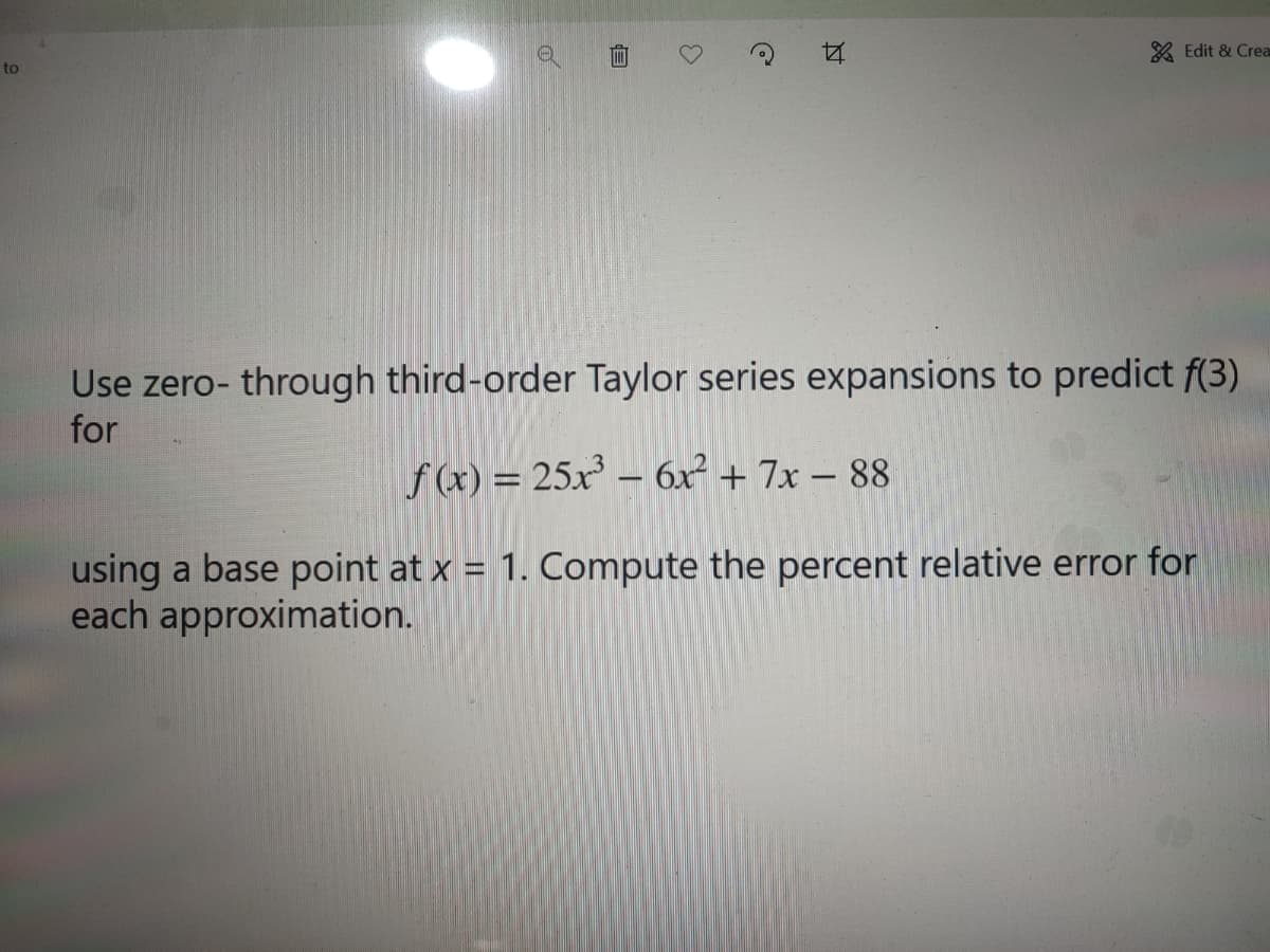 A Edit & Crea
to
Use zero- through third-order Taylor series expansions to predict f(3)
for
f (x) = 25x' – 6x² + 7x – 88
-
using a base point at x = 1. Compute the percent relative error for
each approximation.
