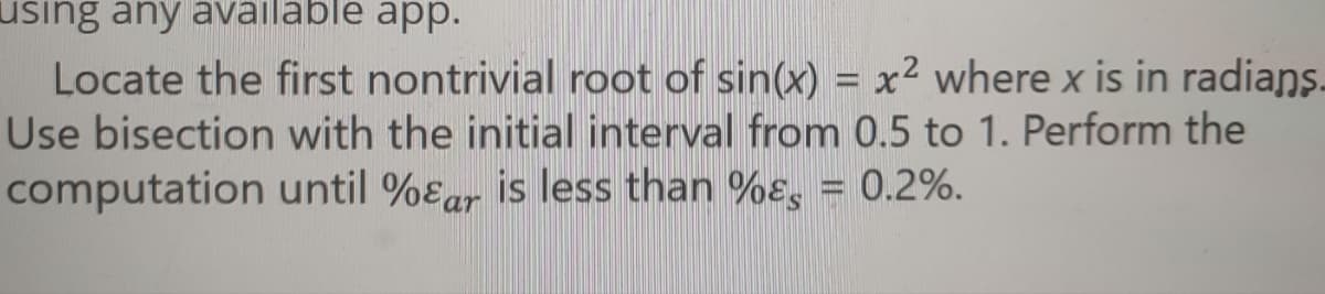 using any available app.
Locate the first nontrivial root of sin(x) = x² where x is in radians.
Use bisection with the initial interval from 0.5 to 1. Perform the
computation until %ɛar is less than %ɛ, = 0.2%.
