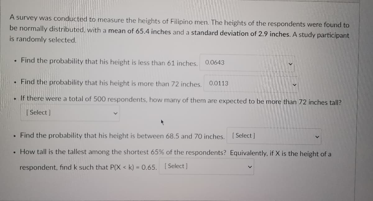 A survey was conducted to measure the heights of Filipino men. The heights of the respondents were found to
be normally distributed, with a mean of 65.4 inches and a standard deviation of 2.9 inches. A study participant
is randomly selected.
. Find the probability that his height is less than 61 inches.
0.0643
. Find the probability that his height is more than 72 inches. 0.0113
If there were a total of 500 respondents, how many of them are expected to be more than 72 inches tall?
[Select]
●
Find the probability that his height is between 68.5 and 70 inches. [Select]
• How tall is the tallest among the shortest 65% of the respondents? Equivalently, if X is the height of a
respondent, find k such that P(X < k) = 0.65. [Select]