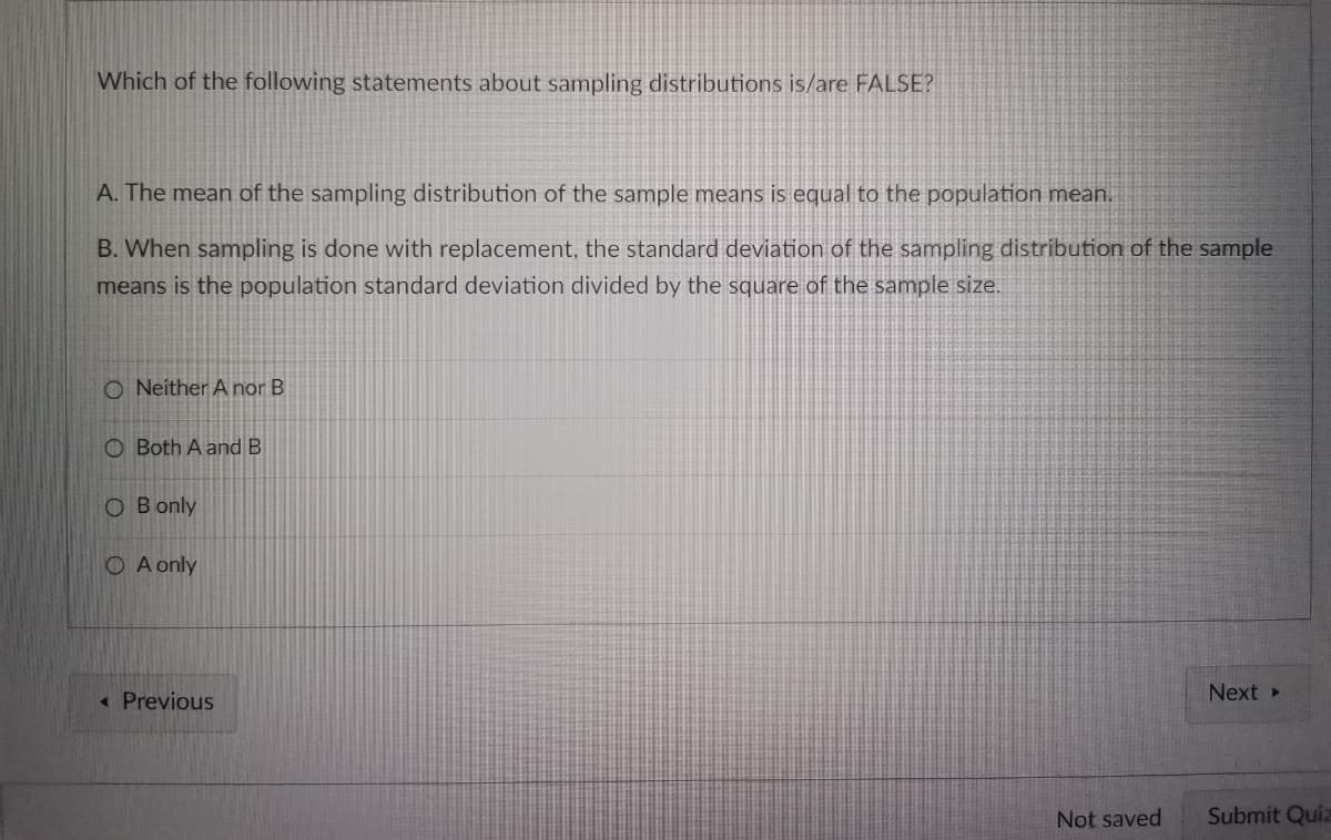 Which of the following statements about sampling distributions is/are FALSE?
A. The mean of the sampling distribution of the sample means is equal to the population mean.
B. When sampling is done with replacement, the standard deviation of the sampling distribution of the sample
means is the population standard deviation divided by the square of the sample size.
O Neither A nor B
O Both A and B
OB only
O A only
Next ▸
<< Previous
Not saved
Submit Quiz