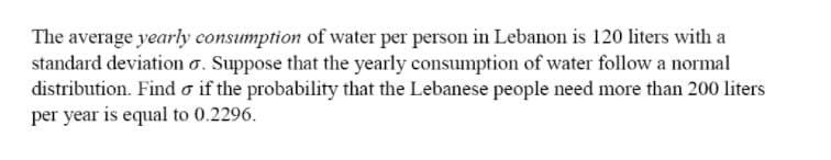 The average yearly consumption of water per person in Lebanon is 120 liters with a
standard deviation o. Suppose that the yearly consumption of water follow a normal
distribution. Find o if the probability that the Lebanese people need more than 200 liters
per year is equal to 0.2296.

