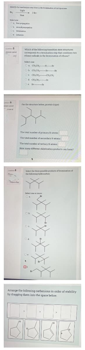 Answer saved
Inty tdie mechanin atep hlow in the bromination of cyclopentane
Light
Bry
2 Br
Heat
Select ane
Ca dnt propagation
O secondpopagation
Oe termination
Od initiatinn
Qetion 5
Which of the following transition state structures
corresponds to a termination step that combines two
ethane radicals in the bromination of ethane?
Answer saed
Select one
O a CH,CH -H-----Be
Ob CH,CH-Be-Br
Oe CH,CH- CH,CH,
O d. CH,CH--Br
Oe Br r
tion 9
For the structure below, provide (type)
Eer aed
dout al
The total number of primary H-atoms:
The total number of secondary H-atoms
The total number of tertiary H-atoms
How many different chlorination products can form?
Ceso 8
Select the three ponsible products of bromination of
the following hydrocarbon
Kest
Deove flag
Select one or more
Br
Ob.
Od.
Oe
Arrange the following carbanions in order of stability
by dragging them into the space below.
