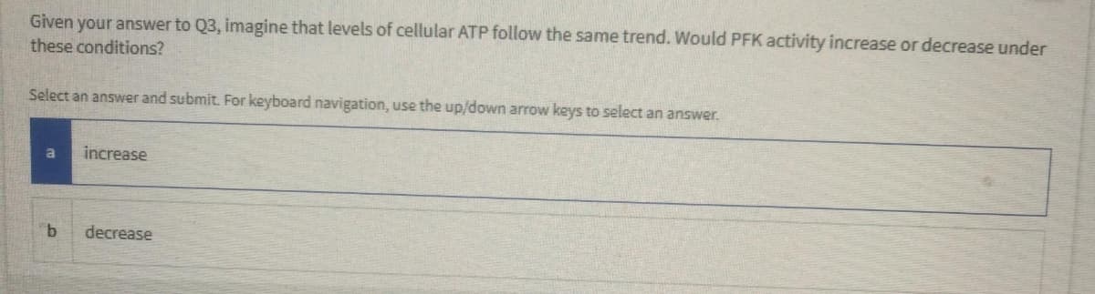 Given your answer to Q3, imagine that levels of cellular ATP follow the same trend. Would PFK activity increase or decrease under
these conditions?
Select an answer and submit. For keyboard navigation, use the up/down arrow keys to select an answer.
increase
decrease
