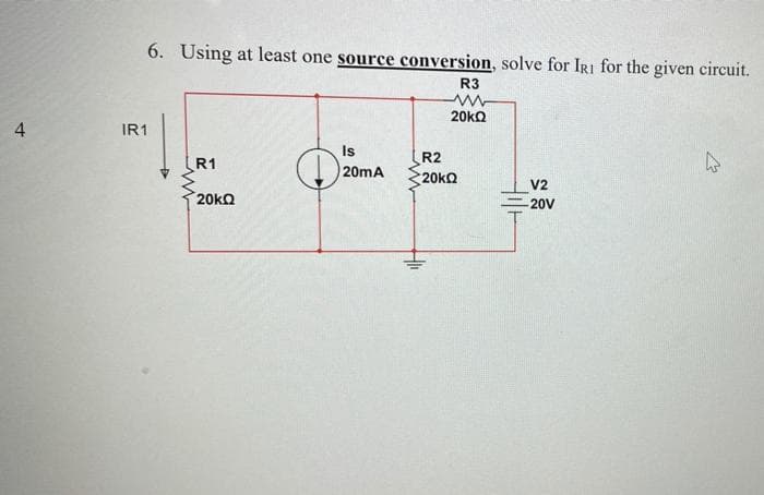 6. Using at least one source conversion, solve for IRI for the given circuit.
R3
20ko
IR1
Is
R1
R2
20mA
20ka
V2
20ka
20V
4.
