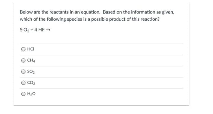 Below are the reactants in an equation. Based on the information as given,
which of the following species is a possible product of this reaction?
SiO2 + 4 HF →
HCI
CH4
SO2
O CO2
O H2O
