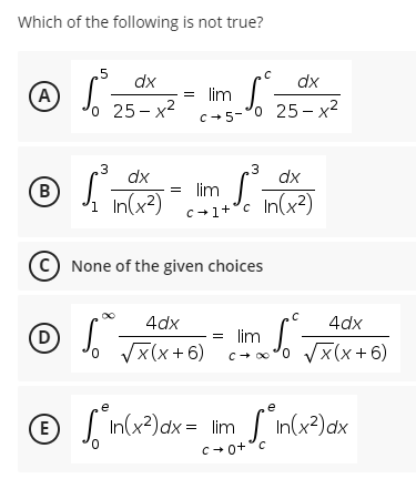 Which of the following is not true?
5
dx
с
dx
Ⓒ√²
S
25-x²
(Α
o
= lim
C-5-
o 25-x²
3
dx
3
dx
(В
lim S³
1 In (x²)
c+1+¹c In(x²)
None of the given choices
4dx
4dx
(D)
S
S
√x(x+6) Cx¹0 √x(x+6)
= lim
e
e
Ⓒ ["n(x²)ax- Im ["n(x²) ax
E
dx = lim
dx
C+0+ c
[