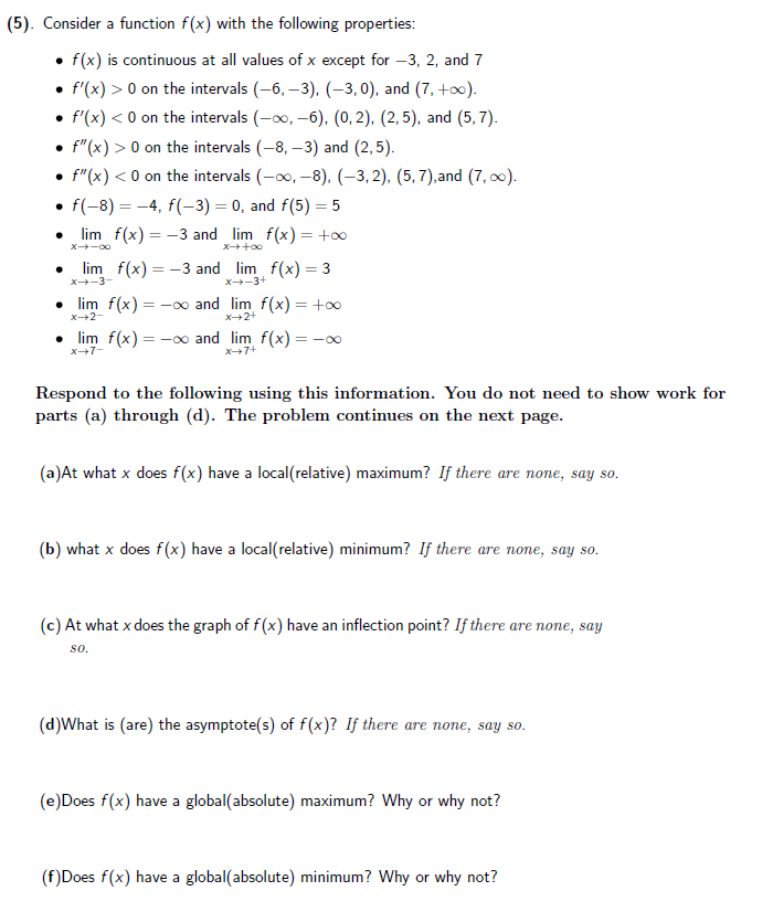 (5). Consider a function f(x) with the following properties:
• f(x) is continuous at all values of x except for –3, 2, and 7
• f'(x) > 0 on the intervals (-6, –3), (-3,0), and (7, +0).
• f'(x) < 0 on the intervals (-o0, -6). (0, 2), (2, 5), and (5, 7).
• f"(x) > 0 on the intervals (-8, –3) and (2,5).
f"(x) < 0 on the intervals (-0, -8), (-3,2), (5, 7),and (7, 0).
• f(-8) = -4, f(-3) = 0, and f(5) = 5
lim f(x) = -3 and lim f(x) = +0
X-00
lim f(x) = -3 and lim f(x) = 3
X-3-
X-3+
• lim f(x) = -o and lim f(x) = +0
X+2-
X+2+
• lim f(x) = -∞ and lim f(x) =-00
X7-
X+7+
Respond to the following using this information. You do not need to show work for
parts (a) through (d). The problem continues on the next page.
(a)At what x does f(x) have a local(relative) maximum? If there are none, say so.
(b) what x does f(x) have a local(relative) minimum? If there are none, say so.
(c) At what x does the graph of f (x) have an inflection point? If there are none, say
so.
(d)What is (are) the asymptote(s) of f(x)? If there are none, say so.
(e)Does f(x) have a global(absolute) maximum? Why or why not?
(f)Does f(x) have a global(absolute) minimum? Why or why not?
