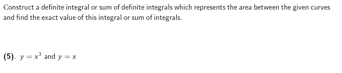 Construct a definite integral or sum of definite integrals which represents the area between the given curves
and find the exact value of this integral or sum of integrals.
(5). y = x³ and y = x
