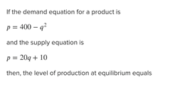 If the demand equation for a product is
p= 400 - q?
and the supply equation is
p= 20g + 10
then, the level of production at equilibrium equals
