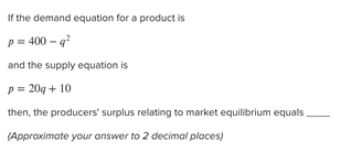 If the demand equation for a product is
?
p= 400 - q
and the supply equation is
p= 20g + 10
then, the producers' surplus relating to market equilibrium equals
(Approximate your answer to 2 decimal places)
