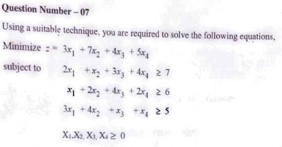 Question Number- 07
Using a suitable technique, you are required to solve the following equations,
Minimize := 3x, +7x, +4x +5x
subject to
2r, +x2 + 3x3 + 4x4 2 7
* + 2x, +4x3 + 2x 2 6
3x, + 4x2 +*3 +x 2 5
X1.X2, X3, X4 2 0
