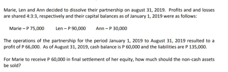 Marie, Len and Ann decided to dissolve their partnership on august 31, 2019. Profits and and losses
are shared 4:3:3, respectively and their capital balances as of January 1, 2019 were as follows:
Marie – P 75,000
Len - P 90,000
Ann -P 30,000
The operations of the partnership for the period January 1, 2019 to August 31, 2019 resulted to a
profit of P 66,000. As of August 31, 2019, cash balance is P 60,000 and the liabilities are P 135,000.
For Marie to receive P 60,000 in final settlement of her equity, how much should the non-cash assets
be sold?
