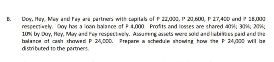 Doy, Rey, May and Fay are partners with capitals of P 22,000, P 20,600, P 27,400 and P 18,000
respectively. Doy has a loan balance of P 4,000. Profits and losses are shared 40%; 30%; 20%;
10% by Doy, Rey, May and Fay respectively. Assuming assets were sold and liabilities paid and the
balance of cash showed P 24,000. Prepare a schedule showing how the P 24,000 will be
distributed to the partners.
В.
