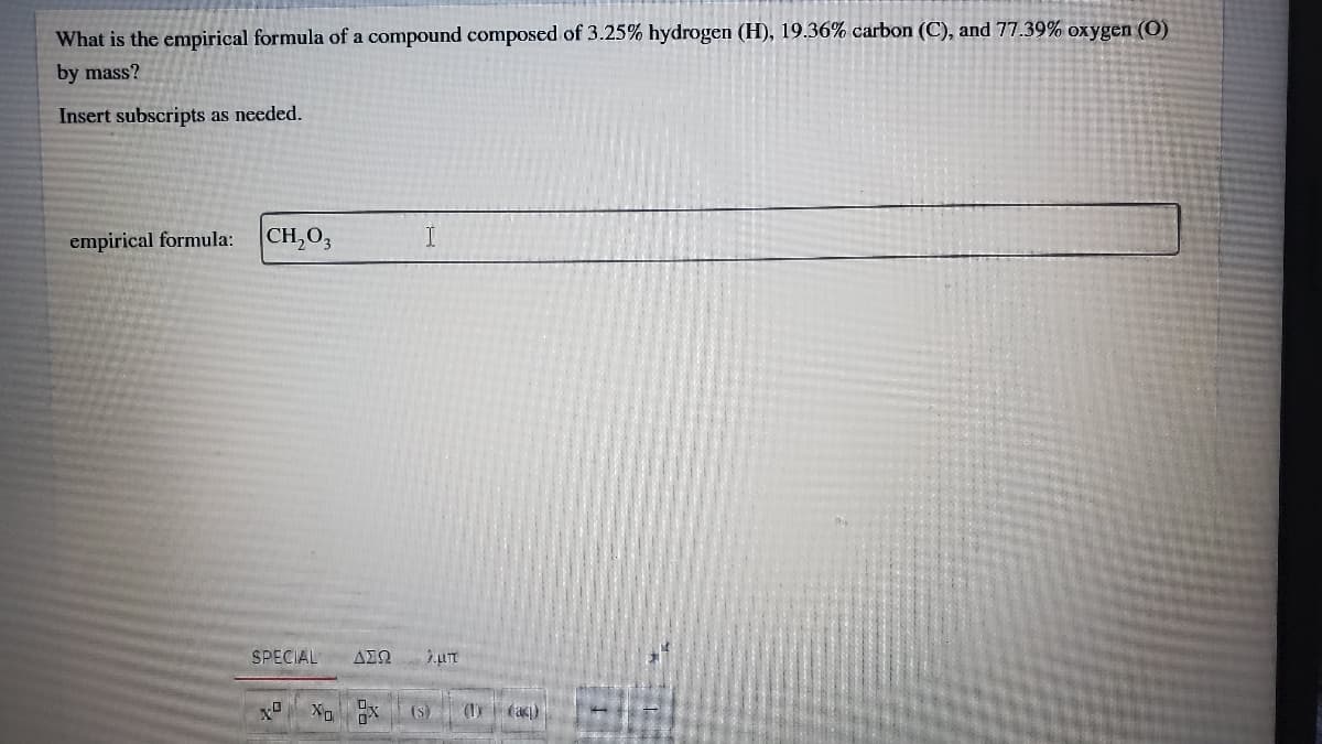 What is the empirical formula of a compound composed of 3.25% hydrogen (H), 19.36% carbon (C), and 77.39% oxygen (O)
by mass?
Insert subscripts as needed.
empirical formula:
CH,O3
SPECIAL
(S)
(I (aq)
