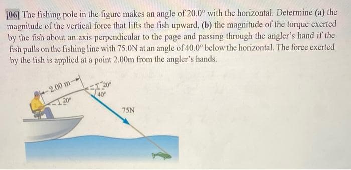 [06] The fishing pole in the figure makes an angle of 20.0° with the horizontal. Determine (a) the
magnitude of the vertical force that lifts the fish upward, (b) the magnitude of the torque exerted
by the fish about an axis perpendicular to the page and passing through the angler's hand if the
fish pulls on the fishing line with 75.0N at an angle of 40.0° below the horizontal. The force exerted
by the fish is applied at a point 2.00m from the angler's hands.
S120
40
-2.00 m-
20
75N
