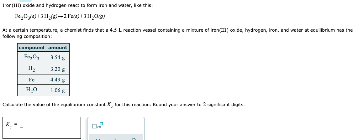 Iron(III) oxide and hydrogen react to form iron and water, like this:
Fe,03(s)+3 H2(g)→2 Fe(s)+3 H2O(g)
At a certain temperature, a chemist finds that a 4.5 L reaction vessel containing a mixture of iron(III) oxide, hydrogen, iron, and water at equilibrium has the
following composition:
compound amount
Fe,O3
3.54 g
H2
3.20 g
Fe
4.49 g
H,0
1.06 g
Calculate the value of the equilibrium constant K¸ for this reaction. Round your answer to 2 significant digits.
