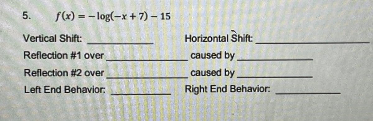 f(x) = - log(-x + 7) – 15
Vertical Shift:
Horizontal Shift:
Reflection #1 over
caused by
Reflection #2 over
caused by
利
Left End Behavior:
Right End Behavior:
5.
