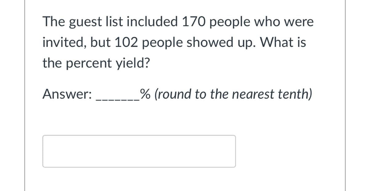 The guest list included 170 people who were
invited, but 102 people showed up. What is
the percent yield?
Answer:
% (round to the nearest tenth)
