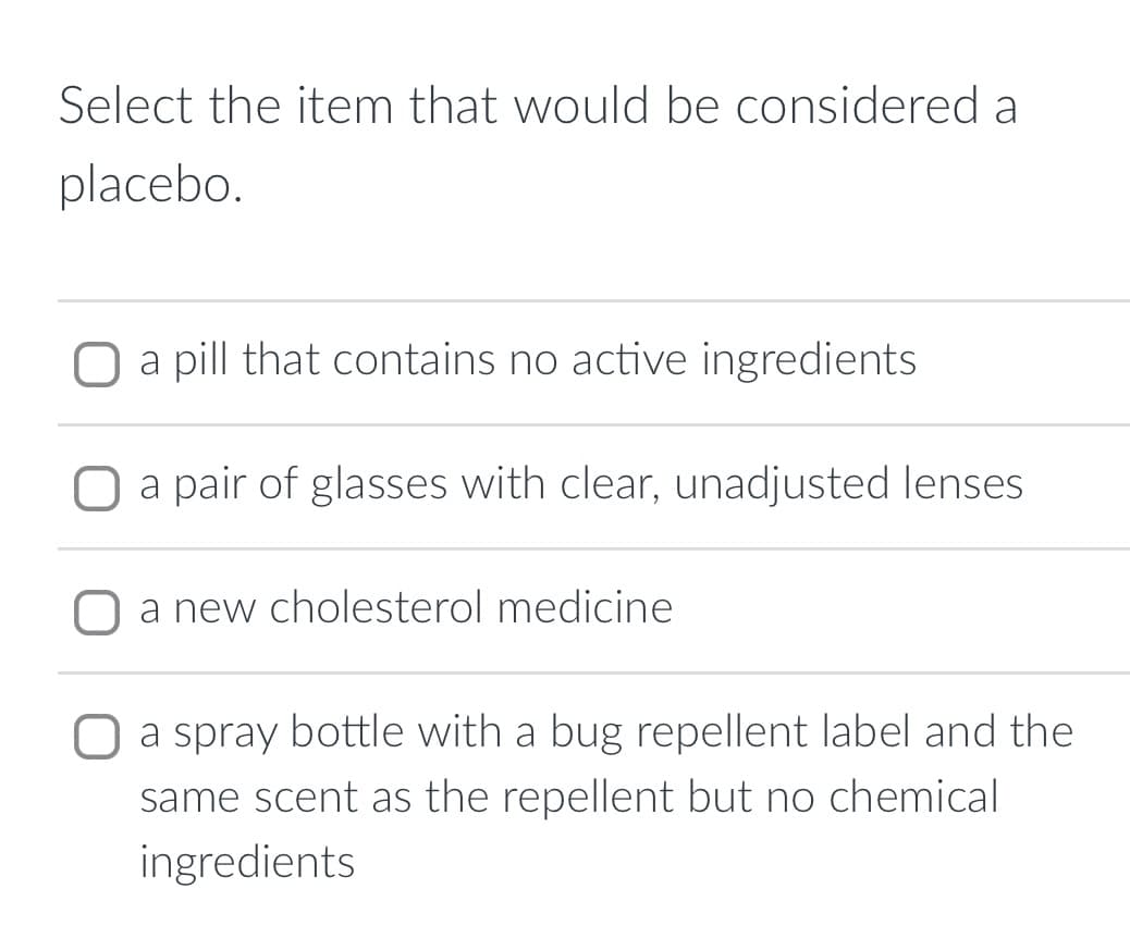 Select the item that would be considered a
placebo.
O a pill that contains no active ingredients
a pair of glasses with clear, unadjusted lenses
a new cholesterol medicine
O a spray bottle with a bug repellent label and the
same scent as the repellent but no chemical
ingredients
