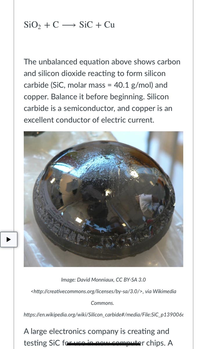 SiO2 + C
→ SiC + Cu
The unbalanced equation above shows carbon
and silicon dioxide reacting to form silicon
carbide (SiC, molar mass = 40.1 g/mol) and
copper. Balance it before beginning. Silicon
carbide is a semiconductor, and copper is an
excellent conductor of electric current.
Image: David Monniaux, CC BY-SA 3.0
<http://creativecommons.org/licenses/by-sa/3.0/>, via Wikimedia
Commons.
https://en.wikipedia.org/wiki/Silicon_carbide#/media/File:SiC_p139006e
A large electronics company is creating and
testing SiC fouco in nawwcomputer chips. A
