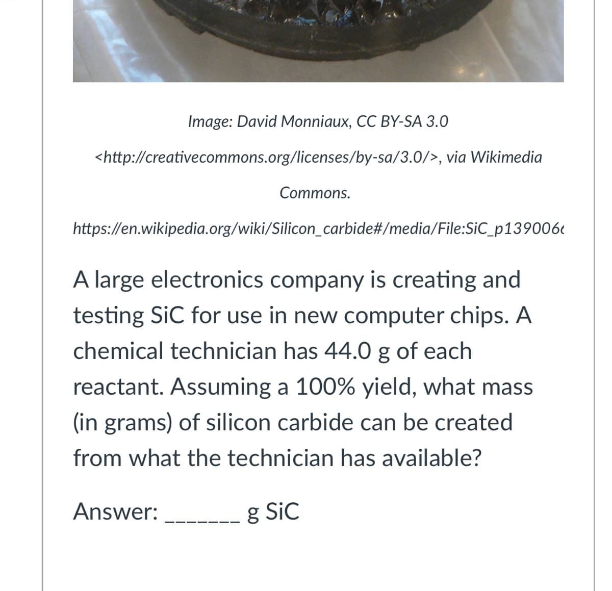 Image: David Monniaux, CC BY-SA 3.0
<http://creativecommons.org/licenses/by-sa/3.0/>, via Wikimedia
Commons.
https://en.wikipedia.org/wiki/Silicon_carbide#/media/File:SiC_p139006c
A large electronics company is creating and
testing SiC for use in new computer chips. A
chemical technician has 44.0 g of each
reactant. Assuming a 100% yield, what mass
(in grams) of silicon carbide can be created
from what the technician has available?
Answer:
g Sic
