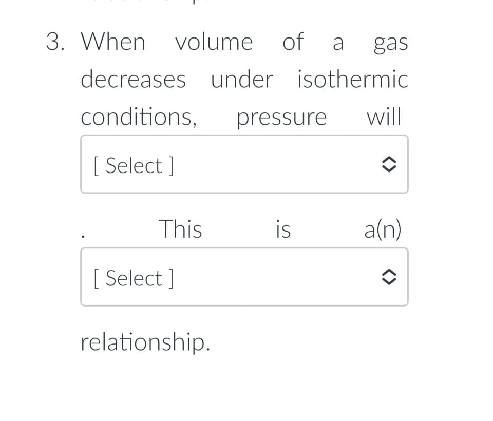 3. When volume
of a gas
decreases under isothermic
conditions,
pressure
will
[ Select ]
This
is
a(n)
[ Select ]
relationship.
<>
<>
