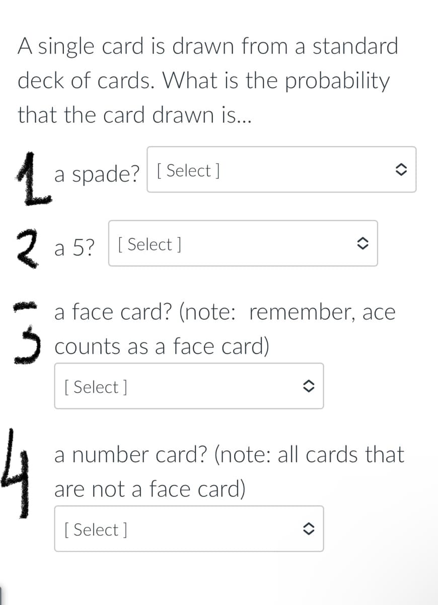 A single card is drawn from a standard
deck of cards. What is the probability
that the card drawn is...
a spade? [ Select ]
a 5? [ Select ]
a face card? (note: remember, ace
2 counts as a face card)
[ Select ]
a number card? (note: all cards that
are not a face card)
[ Select ]
<>

