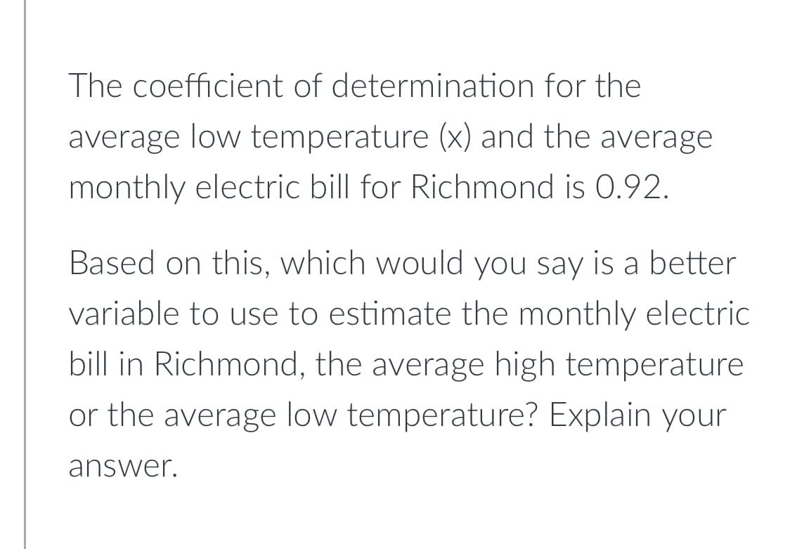 The coefficient of determination for the
average low temperature (x) and the average
monthly electric bill for Richmond is 0.92.
Based on this, which would you say is a better
variable to use to estimate the monthly electric
bill in Richmond, the average high temperature
or the average low temperature? Explain your
answer.

