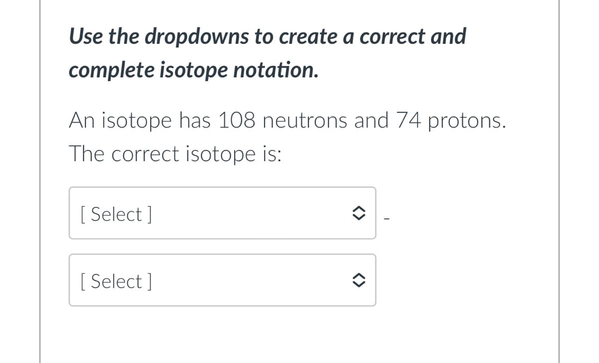 Use the dropdowns to create a correct and
complete isotope notation.
An isotope has 108 neutrons and 74 protons.
The correct isotope is:
[ Select ]
[ Select ]
<>
<>
