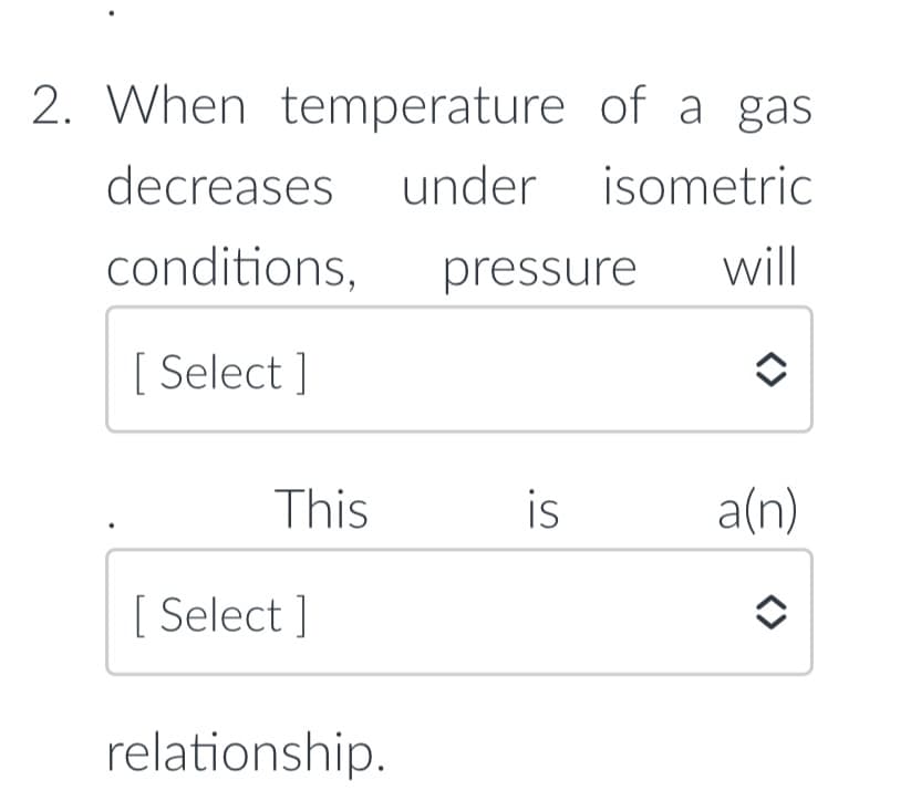2. When temperature of a gas
decreases
under isometric
conditions,
pressure
will
[ Select ]
This
is
a(n)
[ Select ]
relationship.
<>
<>
