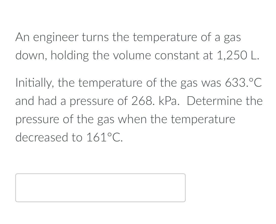 An engineer turns the temperature of a gas
down, holding the volume constant at 1,250 L.
Initially, the temperature of the gas was 633.°C
and had a pressure of 268. kPa. Determine the
pressure of the gas when the temperature
decreased to 161°C.
