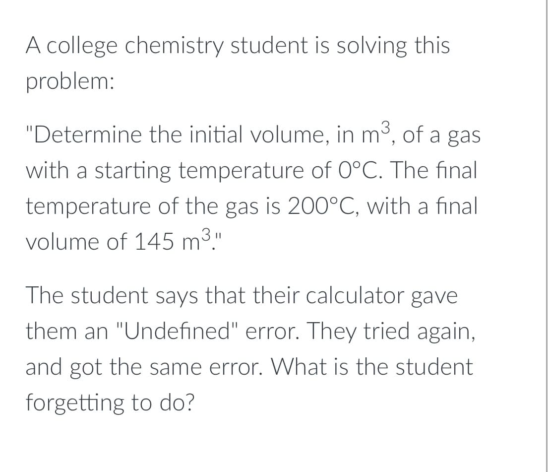 A college chemistry student is solving this
problem:
"Determine the initial volume, in m³, of a gas
with a starting temperature of 0°C. The final
temperature of the gas is 200°C, with a final
volume of 145 m3."
The student says that their calculator gave
them an "Undefined" error. They tried again,
and got the same error. What is the student
forgetting to do?
