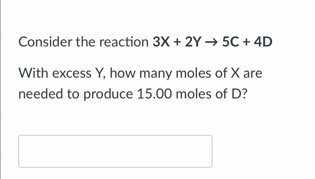 Consider the reaction 3X + 2Y → 5C + 4D
With excess Y, how many moles of X are
needed to produce 15.00 moles of D?
