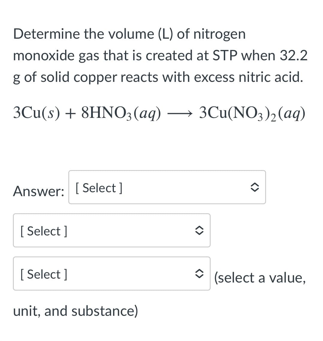 Determine the volume (L) of nitrogen
monoxide gas that is created at STP when 32.2
g of solid copper reacts with excess nitric acid.
3Cu(s) + 8HNO3(aq) -
3Cu(NO3)2(aq)
Answer: [ Select ]
[ Select ]
[ Select ]
(select a value,
unit, and substance)
<>
<>
