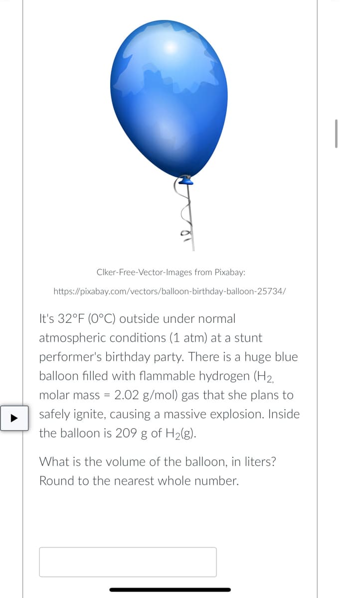 Clker-Free-Vector-Images from Pixabay:
https://pixabay.com/vectors/balloon-birthday-balloon-25734/
It's 32°F (0°C) outside under normal
atmospheric conditions (1 atm) at a stunt
performer's birthday party. There is a huge blue
balloon filled with flammable hydrogen (H2,
molar mass = 2.02 g/mol) gas that she plans to
safely ignite, causing a massive explosion. Inside
the balloon is 209 g of H2(g).
What is the volume of the balloon, in liters?
Round to the nearest whole number.
