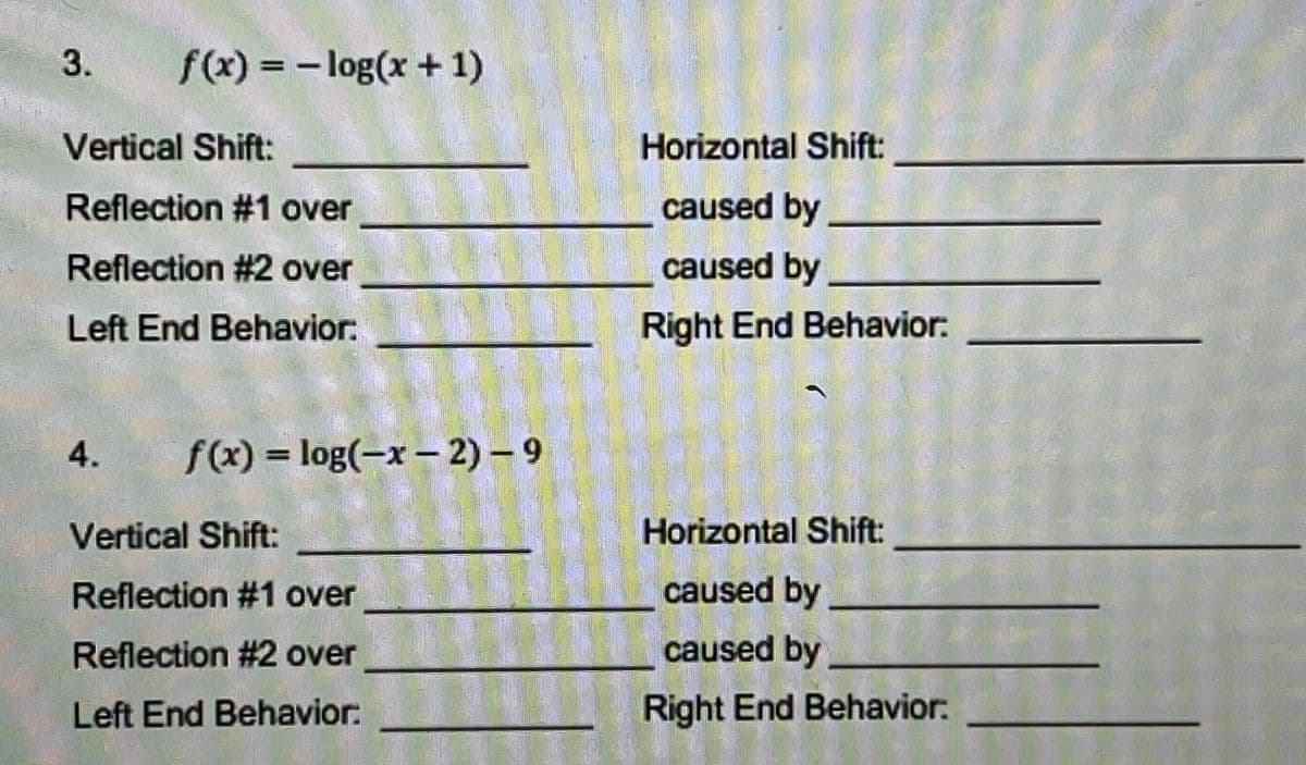 3.
f(x) = - log(x + 1)
Vertical Shift:
Horizontal Shift:
Reflection #1 over
caused by
Reflection #2 over
caused by
Left End Behavior:
Right End Behavior:
4.
f(x) = log(-x – 2) - 9
Vertical Shift:
Horizontal Shift:
Reflection #1 over
caused by
Reflection #2 over
caused by
Left End Behavior:
Right End Behavior:
