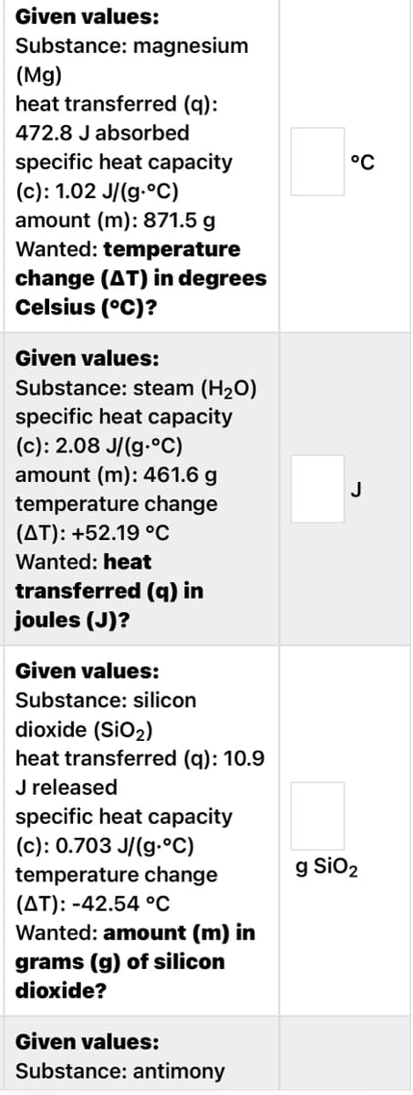 Given values:
Substance: magnesium
(Mg)
heat transferred (q):
472.8 J absorbed
specific heat capacity
(c): 1.02 J/(g.°C)
°C
amount (m): 871.5 g
Wanted: temperature
change (AT) in degrees
Celsius (°C)?
Given values:
Substance: steam (H20)
specific heat capacity
(c): 2.08 J/(g.°C)
amount (m): 461.6 g
J
temperature change
(AT): +52.19 °C
Wanted: heat
transferred (q) in
joules (J)?
Given values:
Substance: silicon
dioxide (SiO2)
heat transferred (q): 10.9
J released
specific heat capacity
(c): 0.703 J/(g.°C)
temperature change
(AT): -42.54 °C
Wanted: amount (m) in
g SiO2
grams (g) of silicon
dioxide?
Given values:
Substance: antimony
