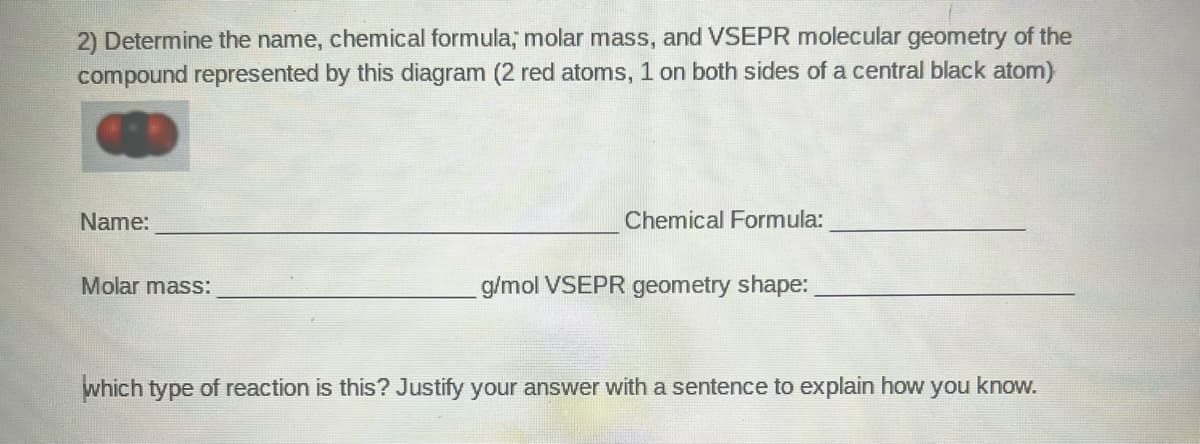 2) Determine the name, chemical formula, molar mass, and VSEPR molecular geometry of the
compound represented by this diagram (2 red atoms, 1 on both sides of a central black atom)
Name:
Chemical Formula:
Molar mass:
g/mol VSEPR geometry shape:
which type of reaction is this? Justify your answer with a sentence to explain how you know.
