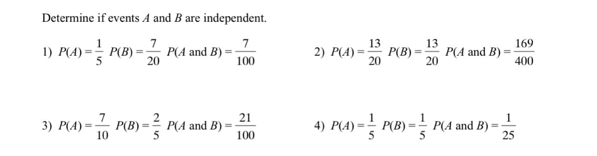Determine if events A and B are independent.
7
P(A and B)
20
7
13
P(B) :
20
13
P(A and B)
20
169
4) = P(B) =
2) P(A) =
100
400
7
3) Р(A) %—D
10
P(B) = 5
21
1
P(B)
1
P(A and B)
5
1
P(A and B)
4) Р(A) —
100
25
