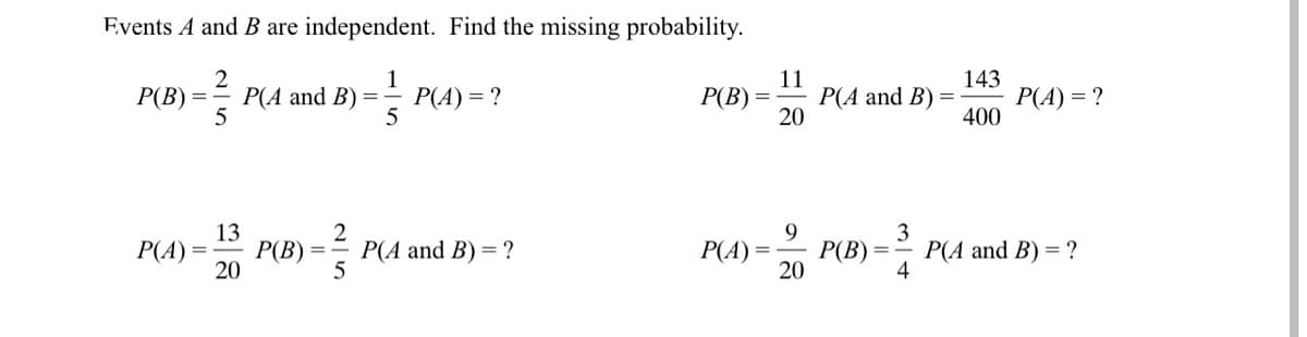 Events A and B are independent. Find the missing probability.
P(A and B)
5
P(A) = ?
5
11
P(A and B) =
20
143
P(A) = ?
400
P(B) =
P(B) =
13
P(B)
20
2
9
P(B) =
20
3
P(A and B) = ?
4
P(A) =
Р(A and B) 3D ?
P(A) =-
