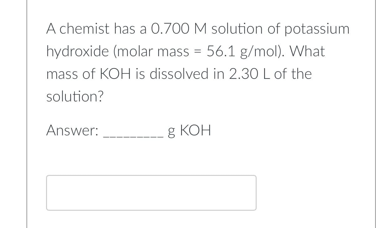 A chemist has a 0.700 M solution of potassium
hydroxide (molar mass = 56.1 g/mol). What
mass of KOH is dissolved in 2.30 L of the
solution?
Answer:
g КОН
